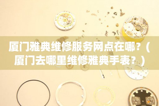 廈門(mén)雅典維修服務(wù)網(wǎng)點(diǎn)在哪？(廈門(mén)去哪里維修雅典手表？)