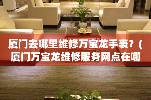 廈門(mén)去哪里維修萬(wàn)寶龍手表？(廈門(mén)萬(wàn)寶龍維修服務(wù)網(wǎng)點(diǎn)在哪？)