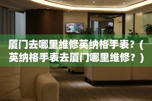 廈門(mén)去哪里維修英納格手表？(英納格手表去廈門(mén)哪里維修？)