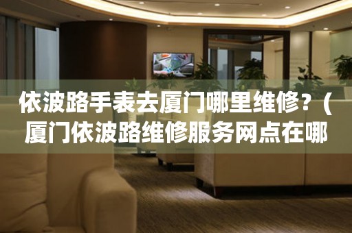 依波路手表去廈門(mén)哪里維修？(廈門(mén)依波路維修服務(wù)網(wǎng)點(diǎn)在哪？)