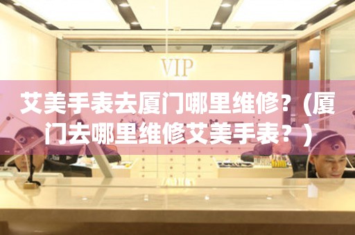 艾美手表去廈門(mén)哪里維修？(廈門(mén)去哪里維修艾美手表？)