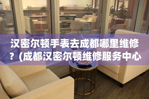 漢密爾頓手表去成都哪里維修？(成都漢密爾頓維修服務(wù)中心地址在哪？)