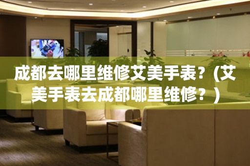 成都去哪里維修艾美手表？(艾美手表去成都哪里維修？)