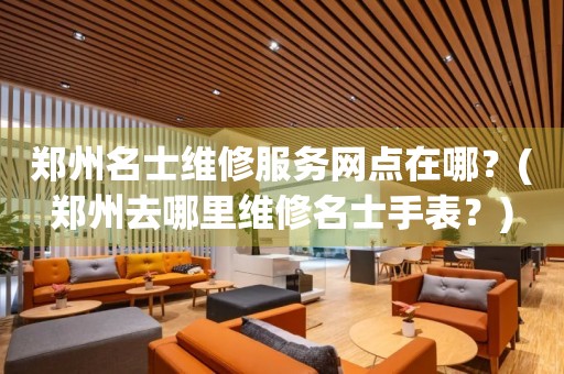 鄭州名士維修服務(wù)網(wǎng)點在哪？(鄭州去哪里維修名士手表？)