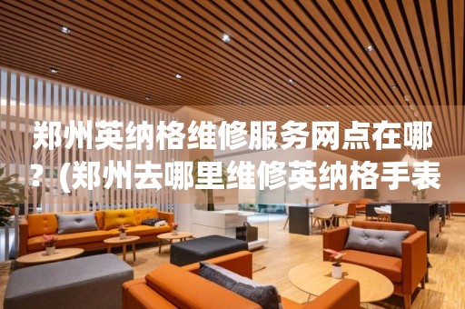 鄭州英納格維修服務(wù)網(wǎng)點在哪？(鄭州去哪里維修英納格手表？)