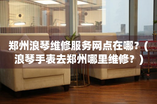鄭州浪琴手表專業(yè)服務(wù)中心：精致守護，時光璀璨