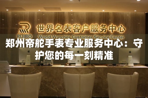 鄭州帝舵手表專業(yè)服務(wù)中心：守護(hù)您的每一刻精準(zhǔn)