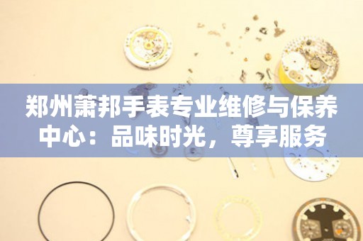 鄭州蕭邦手表專業(yè)維修與保養(yǎng)中心：品味時(shí)光，尊享服務(wù)