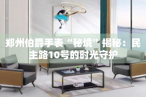 鄭州伯爵手表“秘境”揭秘：民主路10號(hào)的時(shí)光守護(hù)