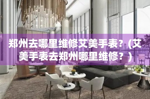 鄭州去哪里維修艾美手表？(艾美手表去鄭州哪里維修？)