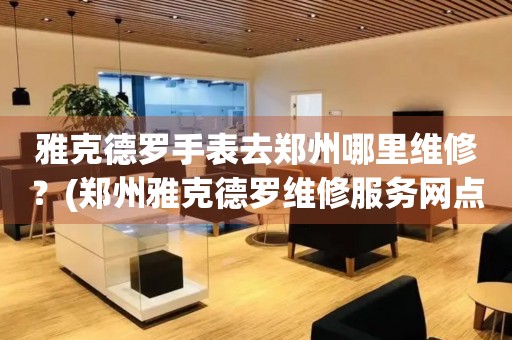雅克德羅手表去鄭州哪里維修？(鄭州雅克德羅維修服務(wù)網(wǎng)點在哪？)