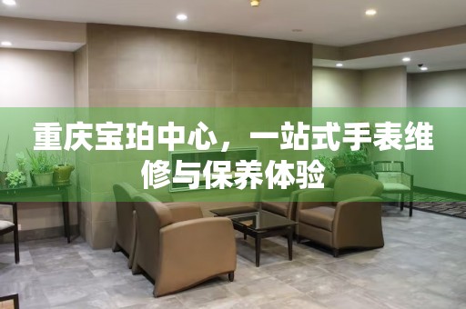 重慶寶珀中心，一站式手表維修與保養(yǎng)體驗(yàn)