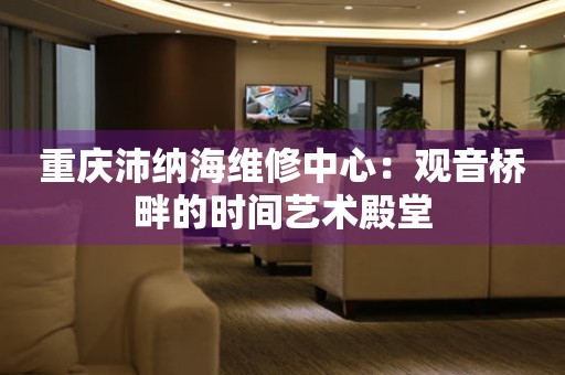 重慶沛納海維修中心：觀音橋畔的時(shí)間藝術(shù)殿堂