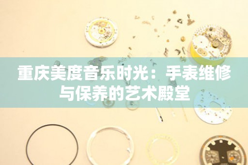 重慶美度音樂時光：手表維修與保養(yǎng)的藝術(shù)殿堂