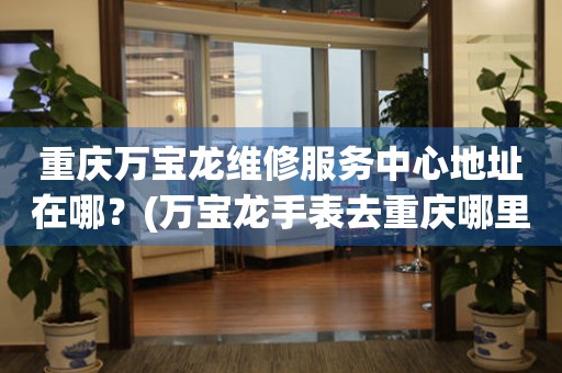 重慶萬寶龍維修服務中心地址在哪？(萬寶龍手表去重慶哪里維修？)