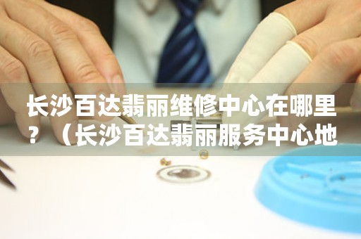 長(zhǎng)沙百達(dá)翡麗維修中心在哪里？（長(zhǎng)沙百達(dá)翡麗服務(wù)中心地址）