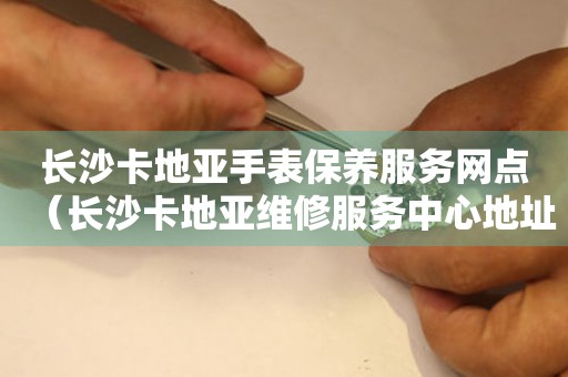 長(zhǎng)沙卡地亞手表保養(yǎng)服務(wù)網(wǎng)點(diǎn)（長(zhǎng)沙卡地亞維修服務(wù)中心地址）
