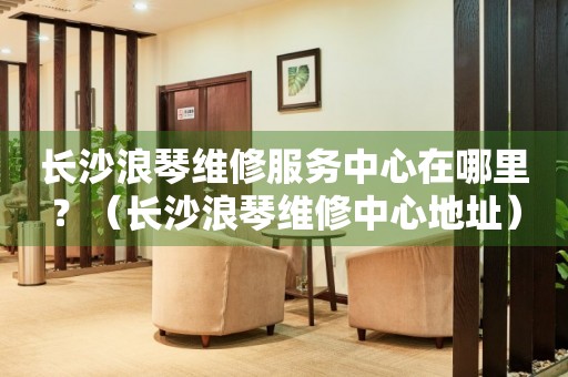 長(zhǎng)沙浪琴維修服務(wù)中心在哪里？（長(zhǎng)沙浪琴維修中心地址）