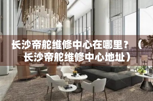 長(zhǎng)沙帝舵維修中心在哪里？（長(zhǎng)沙帝舵維修中心地址）