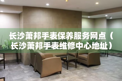 長(zhǎng)沙蕭邦手表保養(yǎng)服務(wù)網(wǎng)點(diǎn)（長(zhǎng)沙蕭邦手表維修中心地址）