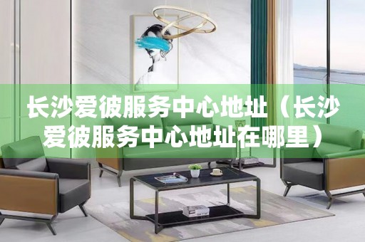 長(zhǎng)沙愛彼服務(wù)中心地址（長(zhǎng)沙愛彼服務(wù)中心地址在哪里）