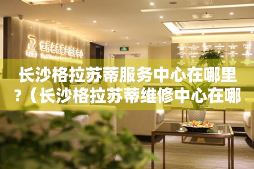 長(zhǎng)沙格拉蘇蒂服務(wù)中心在哪里?（長(zhǎng)沙格拉蘇蒂維修中心在哪里）