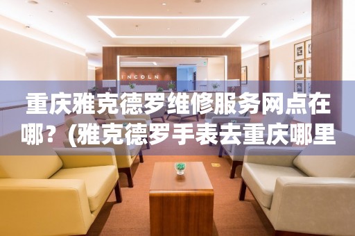 重慶雅克德羅維修中心：繪就時光，匠心守護