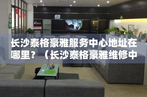 長(zhǎng)沙泰格豪雅服務(wù)中心地址在哪里？（長(zhǎng)沙泰格豪雅維修中心地址）
