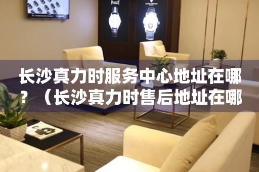 長(zhǎng)沙真力時(shí)服務(wù)中心地址在哪？（長(zhǎng)沙真力時(shí)售后地址在哪）