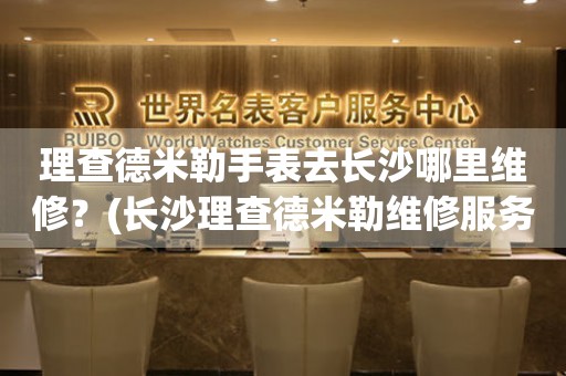 長(zhǎng)沙理查德米勒服務(wù)中心地址（長(zhǎng)沙理查德米勒維修中心在哪）