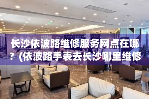 長(zhǎng)沙依波路維修服務(wù)網(wǎng)點(diǎn)在哪？(依波路手表去長(zhǎng)沙哪里維修？)