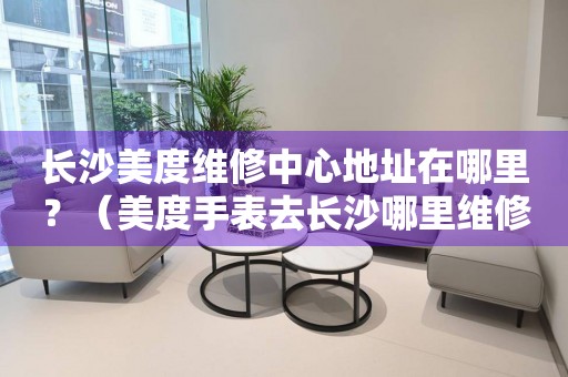 長(zhǎng)沙美度維修中心地址在哪里？（美度手表去長(zhǎng)沙哪里維修）