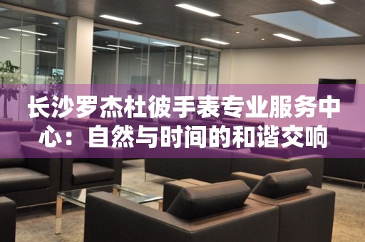 長(zhǎng)沙羅杰杜彼手表專業(yè)服務(wù)中心：自然與時(shí)間的和諧交響