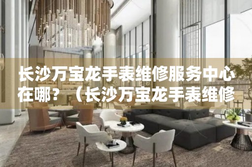 長(zhǎng)沙萬寶龍手表維修服務(wù)中心在哪？（長(zhǎng)沙萬寶龍手表維修服務(wù)中心地址）