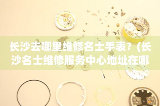 長(zhǎng)沙名士手表維修點(diǎn)在哪里？（名士手表去長(zhǎng)沙哪里維修）