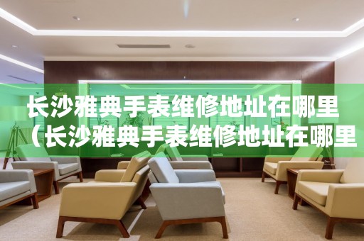 長(zhǎng)沙雅典手表維修地址在哪里（長(zhǎng)沙雅典手表維修地址在哪里）