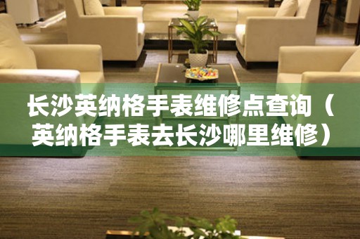 長(zhǎng)沙英納格手表維修點(diǎn)查詢（英納格手表去長(zhǎng)沙哪里維修）
