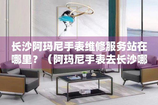 長(zhǎng)沙阿瑪尼手表維修服務(wù)站在哪里？（阿瑪尼手表去長(zhǎng)沙哪里維修好）