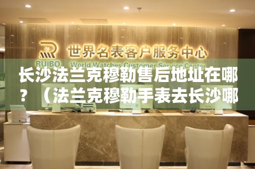 長(zhǎng)沙法蘭克穆勒售后地址在哪？（法蘭克穆勒手表去長(zhǎng)沙哪里維修）