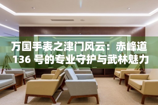 萬(wàn)國(guó)手表之津門風(fēng)云：赤峰道 136 號(hào)的專業(yè)守護(hù)與武林魅力