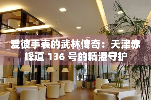 愛(ài)彼手表的武林傳奇：天津赤峰道 136 號(hào)的精湛守護(hù)