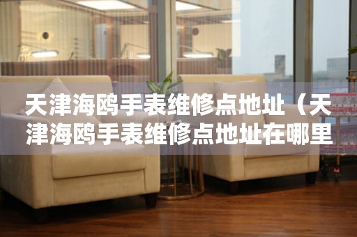 天津海鷗手表維修點(diǎn)地址（天津海鷗手表維修點(diǎn)地址在哪里）