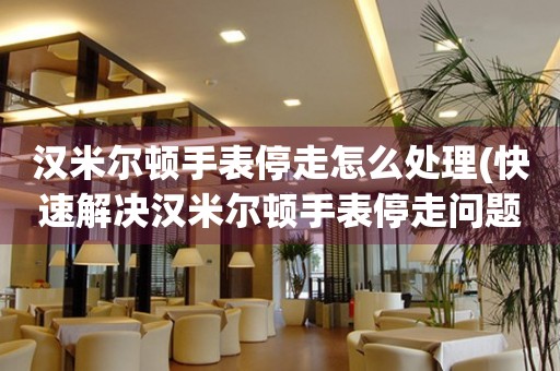 漢米爾頓手表停走怎么處理(快速解決漢米爾頓手表停走問題的方法)