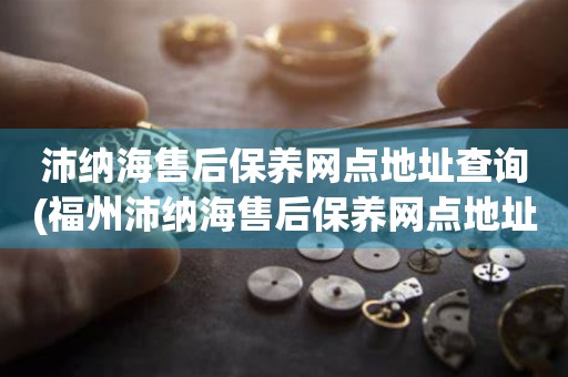 沛納海售后保養(yǎng)網(wǎng)點地址查詢(福州沛納海售后保養(yǎng)網(wǎng)點地址怎么找)