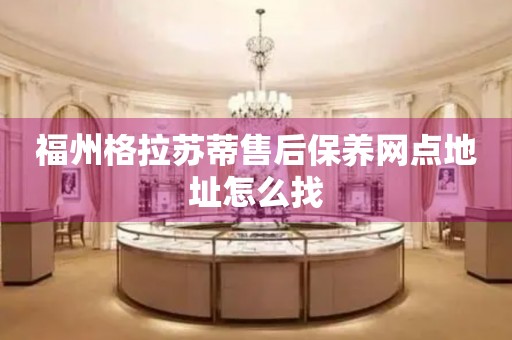 福州格拉蘇蒂售后保養(yǎng)網(wǎng)點地址怎么找
