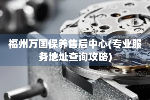福州萬(wàn)國(guó)保養(yǎng)售后中心(專業(yè)服務(wù)地址查詢攻略)