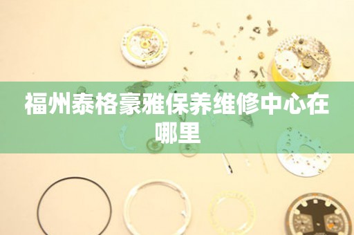 福州泰格豪雅保養(yǎng)維修中心在哪里