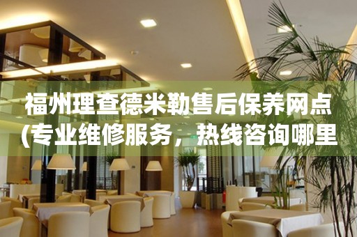 福州理查德米勒售后保養(yǎng)網(wǎng)點(diǎn)(專業(yè)維修服務(wù)，熱線咨詢哪里有)