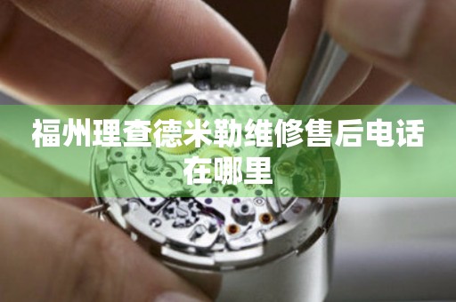 福州理查德米勒維修售后電話在哪里