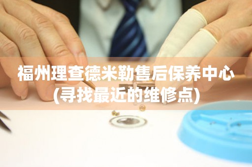 福州理查德米勒售后保養(yǎng)中心(尋找最近的維修點(diǎn))